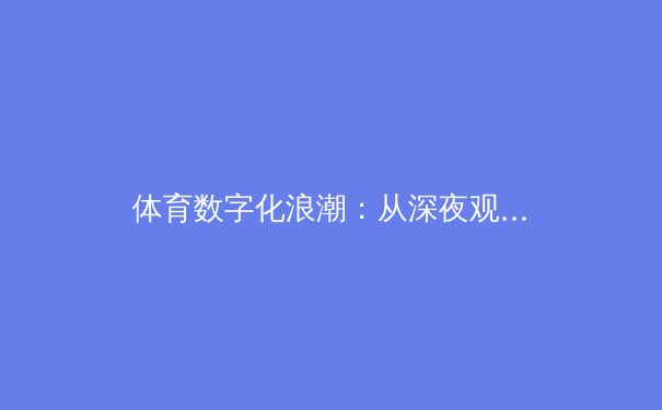 体育数字化浪潮：从深夜观赛到沉浸式体验的科技革命