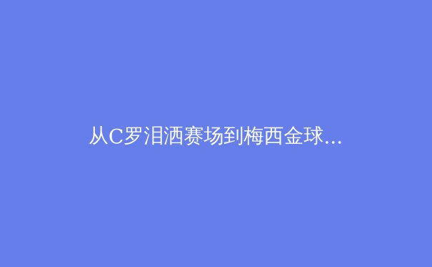 从C罗泪洒赛场到梅西金球加冕：当代体育英雄主义的嬗变与思考 - 2