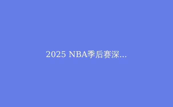 2025 NBA季后赛深度解析：新王当立还是王朝延续？ - 3