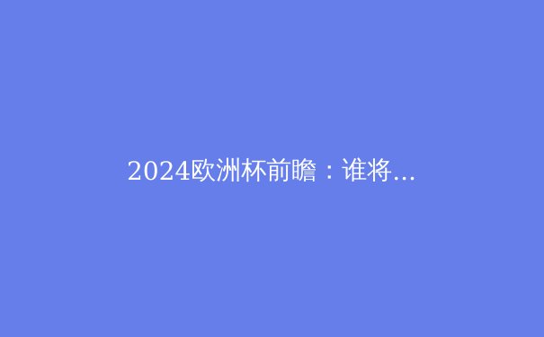 2024欧洲杯前瞻：谁将问鼎欧洲之巅？深度解析夺冠热门与潜在黑马 - 3