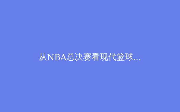 从NBA总决赛看现代篮球战术演进：空间、节奏与全能球员的博弈 - 3