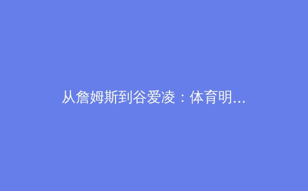 从詹姆斯到谷爱凌：体育明星商业价值与个人品牌塑造的深度解析 - 2
