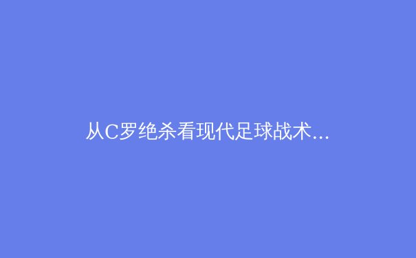 从C罗绝杀看现代足球战术演进：数据驱动下的进攻革命 - 3