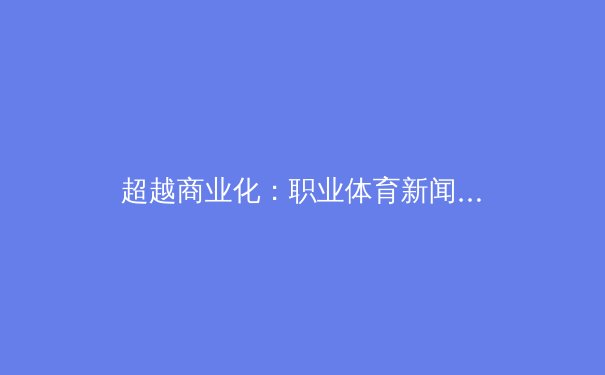 超越商业化：职业体育新闻传播的深层价值与伦理挑战 - 3