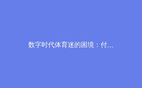 数字时代体育迷的困境：付费墙与免费流媒体的博弈如何重塑观赛生态