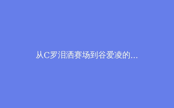从C罗泪洒赛场到谷爱凌的商业帝国：现代运动员职业生涯的多维博弈 - 2