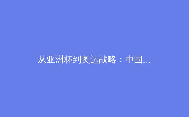 从亚洲杯到奥运战略：中国三大球类运动的转型阵痛与未来路径 - 4